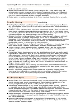 Inspection report: William Perkin Church of England High School, 9–10 June 2015 6 of 10
how to seek support if necessary.
 Students are knowledgeable about different types of bullying including e-safety, cyber bullying, and
bullying linked to those who are seen as different. Students recognise that bullying is rare. They skilfully
evaluate all work undertaken on safety measures in the pastoral programme workshops, which includes
coverage of topics on, for example, substance misuse and radicalisation.
 Effective systems are used to monitor those at risk of harm, in particular those identified as vulnerable.
The quality of teaching is outstanding
 Teaching is highly effective in supporting students to learn very well and make rapid progress. Teachers
work energetically and use their expertise to create learning environments where students are inspired to
achieve very well.
 Teachers, in keeping with William Perkin expectations, demonstrate to students a strong work ethic. As a
result, students in discussion consistently reported that teachers do their best for them. Talented teachers
are one of the key features of the school because they skilfully provide support, engage students very well
and, as a Year 8 student said, ‘They design lessons to accommodate everyone.’
 All teachers therefore have high expectations of students; they plan thoroughly and present activities for
students imaginatively. Students rise to the challenges because they are pushed beyond the set
boundaries of the tiered planned lessons. This consistency in practice is sustained because staff know their
students very well and use information effectively to plan lessons. This reflects their attentiveness to
developing and promoting the achievement of all groups of students.
 The attention given to professional development, in particular the regular sharing of outstanding practices,
means that the teaching is not static. Rather, heads of department habitually review practices.
 There is a consistent focus on developing students’ literacy and numeracy skills in all subjects. Subject
vocabulary is reinforced constantly, as is students’ ability to read, interpret and represent dense text
accurately.
 The teaching of disabled students and those who have specialist educational needs is of excellent quality.
Regular feedback and monitoring checks, to review students’ achievement, mean that they are enabled to
make rapid progress. Teachers skilfully adapt schemes of work to meet the needs of these students by
breaking down barriers to learning. Teaching assistants are deployed very well to work with different
students in these small, but manageable classes. Teaching is intensive and skills are taught in bite-size
chunks. As a result of the strong emphasis on literacy and numeracy interventions, students quickly
master these basic skills so they can access the work. Students at the early stage of learning English are
also given very good levels of support.
 Teachers use demonstrations, skilful questioning, graduated tasks and regular feedback to assess how
well students are learning. Errors are quickly identified and corrected and, where necessary, the direction
of lessons is changed to deal with misconceptions.
 Marking is thorough and enables students to know how well they are achieving and areas of work
requiring improvement. Detailed running and summative commentaries and students’ written responses
are key features of marking. Peer-to-peer marking also increases students’ evaluative skills.
The achievement of pupils is outstanding
 Students join the school with skills that are broadly average in English and mathematics, although more
students enter with higher levels in mathematics than in English. Reading and spelling ages are not,
however, strong for a minority of students when they enter the school in Year 7.
 The school sets demanding targets for each student. Those who enter with low Key Stage 2 test results
are expected to reach at least the national average in both English and mathematics rapidly. These
students make tremendous progress in a short time, and assessment information indicates that there is no
group underachieving. Indicators show that students strive very well and improvement in outcomes
increases over time based on excellent support and high quality teaching.
 Students’ achievement in languages, one of the specialist subjects, increases over time. Although progress
is initially slower because of the lower starting points of students, by the end of the third, fourth and final
tests, their progress is rapid.
 All students make outstanding progress and exceed the rates of progress expected for their respective
ethnic or ability group. Students are being prepared extremely well for the next stage of their education
when they enter Key Stage 4 and beyond.
 
