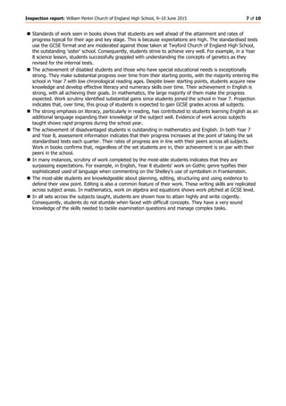 Inspection report: William Perkin Church of England High School, 9–10 June 2015 7 of 10
 Standards of work seen in books shows that students are well ahead of the attainment and rates of
progress typical for their age and key stage. This is because expectations are high. The standardised tests
use the GCSE format and are moderated against those taken at Twyford Church of England High School,
the outstanding ‘sister’ school. Consequently, students strive to achieve very well. For example, in a Year
8 science lesson, students successfully grappled with understanding the concepts of genetics as they
revised for the internal tests.
 The achievement of disabled students and those who have special educational needs is exceptionally
strong. They make substantial progress over time from their starting points, with the majority entering the
school in Year 7 with low chronological reading ages. Despite lower starting points, students acquire new
knowledge and develop effective literacy and numeracy skills over time. Their achievement in English is
strong, with all achieving their goals. In mathematics, the large majority of them make the progress
expected. Work scrutiny identified substantial gains since students joined the school in Year 7. Projection
indicates that, over time, this group of students is expected to gain GCSE grades across all subjects.
 The strong emphasis on literacy, particularly in reading, has contributed to students learning English as an
additional language expanding their knowledge of the subject well. Evidence of work across subjects
taught shows rapid progress during the school year.
 The achievement of disadvantaged students is outstanding in mathematics and English. In both Year 7
and Year 8, assessment information indicates that their progress increases at the point of taking the set
standardised tests each quarter. Their rates of progress are in line with their peers across all subjects.
Work in books confirms that, regardless of the set students are in, their achievement is on par with their
peers in the school.
 In many instances, scrutiny of work completed by the most-able students indicates that they are
surpassing expectations. For example, in English, Year 8 students’ work on Gothic genre typifies their
sophisticated used of language when commenting on the Shelley’s use of symbolism in Frankenstein.
 The most-able students are knowledgeable about planning, editing, structuring and using evidence to
defend their view point. Editing is also a common feature of their work. These writing skills are replicated
across subject areas. In mathematics, work on algebra and equations shows work pitched at GCSE level.
 In all sets across the subjects taught, students are shown how to attain highly and write cogently.
Consequently, students do not stumble when faced with difficult concepts. They have a very sound
knowledge of the skills needed to tackle examination questions and manage complex tasks.
 