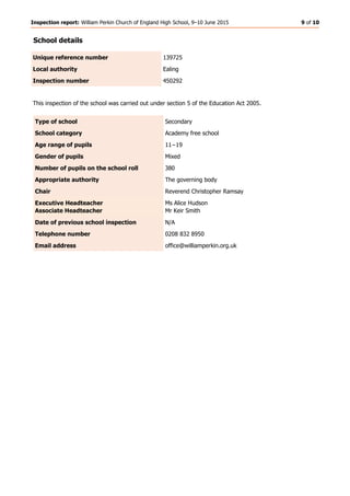Inspection report: William Perkin Church of England High School, 9–10 June 2015 9 of 10
School details
Unique reference number 139725
Local authority Ealing
Inspection number 450292
This inspection of the school was carried out under section 5 of the Education Act 2005.
Type of school Secondary
School category Academy free school
Age range of pupils 11−19
Gender of pupils Mixed
Number of pupils on the school roll 380
Appropriate authority The governing body
Chair Reverend Christopher Ramsay
Executive Headteacher
Associate Headteacher
Ms Alice Hudson
Mr Keir Smith
Date of previous school inspection N/A
Telephone number 0208 832 8950
Email address office@williamperkin.org.uk
 