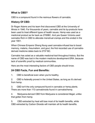 What is CBD?
CBD is a compound found in the resinous flowers of cannabis.
History Of CBD:
Dr Roger Adams and his team first discovered CBD at the University of
Illinois in 1940. For thousands of years, cannabis and its by-products have
been used to treat different types of health issues. Hemp was used as a
medicinal product as far back as 2700BC. And yes Queen Victoria used
cannabis Rich in CBD to alleviate menstrual cramps and this ended in the
year 1901.
When Chinese Emperor Sheng Nung used cannabis-infused tea to boost
memory, malaria, rheumatism, and gout, the first recorded use of cannabis-
derived medicine dates back to 2737 BC.
Cannabis has acted as a valuable medicinal tool throughout history. But the
name of CBD was lost in the modern medicine development ERA, because
lack of scientific proof by medical communities.
Here are the most interesting factors of CBD people should know.
24 CBD Facts, Fun and Benefits:
1. CBD is beneficial even when you're healthy.
2. CBD is federally proved in the United States, as long as it's derived
from hemp.
3. CBD isn't the only compound found in cannabis or hemp plants.
There are more than 113 cannabinoids found in cannabis/hemp.
4. Marijuana-derived CBD from Marijuana is considered illegal, unlike
that gotten from hemp.
5. CBD extracted by heat will lose most of its health benefits, while
CBD extracted by Carbon Dioxide will maintain all its health benefits.
 