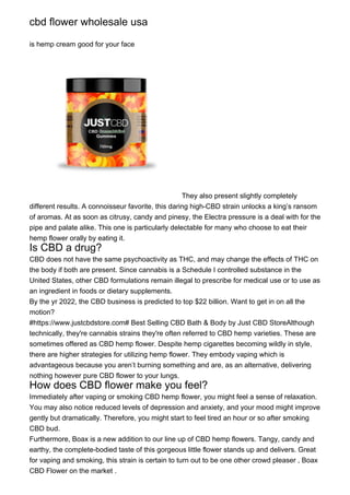 cbd flower wholesale usa
is hemp cream good for your face
They also present slightly completely
different results. A connoisseur favorite, this daring high-CBD strain unlocks a king’s ransom
of aromas. At as soon as citrusy, candy and pinesy, the Electra pressure is a deal with for the
pipe and palate alike. This one is particularly delectable for many who choose to eat their
hemp flower orally by eating it.
Is CBD a drug?
CBD does not have the same psychoactivity as THC, and may change the effects of THC on
the body if both are present. Since cannabis is a Schedule I controlled substance in the
United States, other CBD formulations remain illegal to prescribe for medical use or to use as
an ingredient in foods or dietary supplements.
By the yr 2022, the CBD business is predicted to top $22 billion. Want to get in on all the
motion?
#https://www.justcbdstore.com# Best Selling CBD Bath & Body by Just CBD StoreAlthough
technically, they're cannabis strains they're often referred to CBD hemp varieties. These are
sometimes offered as CBD hemp flower. Despite hemp cigarettes becoming wildly in style,
there are higher strategies for utilizing hemp flower. They embody vaping which is
advantageous because you aren’t burning something and are, as an alternative, delivering
nothing however pure CBD flower to your lungs.
How does CBD flower make you feel?
Immediately after vaping or smoking CBD hemp flower, you might feel a sense of relaxation.
You may also notice reduced levels of depression and anxiety, and your mood might improve
gently but dramatically. Therefore, you might start to feel tired an hour or so after smoking
CBD bud.
Furthermore, Boax is a new addition to our line up of CBD hemp flowers. Tangy, candy and
earthy, the complete-bodied taste of this gorgeous little flower stands up and delivers. Great
for vaping and smoking, this strain is certain to turn out to be one other crowd pleaser , Boax
CBD Flower on the market .
 