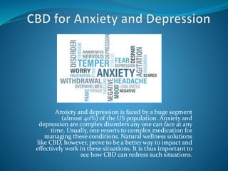 Anxiety and depression is faced by a huge segment
(almost 40%) of the US population. Anxiety and
depression are complex disorders any one can face at any
time. Usually, one resorts to complex medication for
managing these conditions. Natural wellness solutions
like CBD, however, prove to be a better way to impact and
effectively work in these situations. It is thus important to
see how CBD can redress such situations.
 