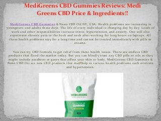 MediGreens CBD Gummies & Nano CBD Oil NY, USA: Health problems are increasing in 
youngsters and adults these days. The life of every individual is changing day by day. Loads of 
work and other responsibilities increase stress, hypertension, and anxiety. One will also 
experience chronic pain in the back and neck after working for long hours on laptops. All 
these health problems stay for a long time and cannot be treated immediately with pills or 
creams.
You can try CBD formula to get relief from these health issues. There are endless CBD 
products that flood the market today. But you can blindly trust any CBD pills or oils as they 
might include parabens or gases that affect your skin or body. MediGreens CBD Gummies & 
Nano CBD Oil are new CBD products that may help in various health problems such as stress 
and hypertension.
MediGreens CBD Gummies Reviews: Medi 
Greens CBD Price & Ingredients!!
 