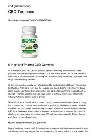 cbd gummies top
CBD Terpenes
https://www.youtube.com/watch?v=11kZeGZgkIM
5. Highland Pharms CBD Gummies
As a end result, non-THC CBD oil products derived from hemp are authorized to sell,
purchase, and use/eat anywhere in the U.S. In states where leisure CBD PODS hashish is
authorized, CBD merchandise containing THC are additionally authorized. Other state laws
range considerably by location.
All their merchandise usually are not only tested for pesticides but additionally come with a
Certificate of Analysis to verify that they include less than 0.three% THC. If gummy bears
aren’t actually your factor, there are another nice CBD edibles out there you could wish to
attempt. I might be updating this web page as this is certainly one of areas of the CBD
industry that is in a speedy state of growth.
This CBD oil is the Cadillac of all tinctures. Though it's on the costlier end of what you may
find out there, the corporate assures clients it is worth it — not only is the product made in
small batches (the founder has developed his personal strain of hemp specifically to make
CBD from), however it also consists of terpenes, which are said to increase the product's
effectivity and absorption. It's out there in a 500 milligrams formulation for $ninety five, as
well, if you choose a lower focus.
How to select the best CBD gummies
Do you've dietary preferences? Some gummies are vegan or gluten-free whereas others are
not. We also extremely suggest that you simply learn the elements listing of any product that
 