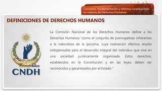  Haga clic para modificar el estilo de texto del patrón
 Segundo nivel
 Tercer nivel
 Cuarto nivel
 Quinto nivel
DEFINICIONES DE DERECHOS HUMANOS
La Comisión Nacional de los Derechos Humanos define a los
Derechos Humanos “como el conjunto de prerrogativas inherentes
a la naturaleza de la persona, cuya realización efectiva resulta
indispensable para el desarrollo integral del individuo que vive en
una sociedad jurídicamente organizada. Estos derechos,
establecidos en la Constitución y en las leyes, deben ser
reconocidos y garantizados por el Estado.”
 