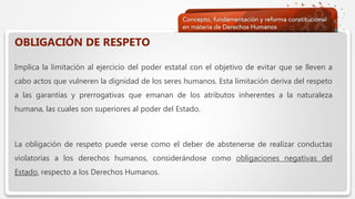  Haga clic para modificar el estilo de texto del patrón
 Segundo nivel
 Tercer nivel
 Cuarto nivel
 Quinto nivel
OBLIGACIÓN DE RESPETO
Implica la limitación al ejercicio del poder estatal con el objetivo de evitar que se lleven a
cabo actos que vulneren la dignidad de los seres humanos. Esta limitación deriva del respeto
a las garantías y prerrogativas que emanan de los atributos inherentes a la naturaleza
humana, las cuales son superiores al poder del Estado.
La obligación de respeto puede verse como el deber de abstenerse de realizar conductas
violatorias a los derechos humanos, considerándose como obligaciones negativas del
Estado, respecto a los Derechos Humanos.
 