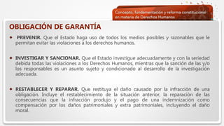  Haga clic para modificar el estilo de texto del patrón
 Segundo nivel
 Tercer nivel
 Cuarto nivel
 Quinto nivel
OBLIGACIÓN DE GARANTÍA
 PREVENIR. Que el Estado haga uso de todos los medios posibles y razonables que le
permitan evitar las violaciones a los derechos humanos.
 INVESTIGAR Y SANCIONAR. Que el Estado investigue adecuadamente y con la seriedad
debida todas las violaciones a los Derechos Humanos, mientras que la sanción de las y/o
los responsables es un asunto sujeto y condicionado al desarrollo de la investigación
adecuada.
 RESTABLECER Y REPARAR. Que restituya el daño causado por la infracción de una
obligación. Incluye el restablecimiento de la situación anterior, la reparación de las
consecuencias que la infracción produjo y el pago de una indemnización como
compensación por los daños patrimoniales y extra patrimoniales, incluyendo el daño
moral.
 
