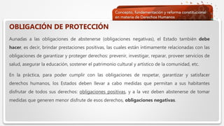  Haga clic para modificar el estilo de texto del patrón
 Segundo nivel
 Tercer nivel
 Cuarto nivel
 Quinto nivel
OBLIGACIÓN DE PROTECCIÓN
Aunadas a las obligaciones de abstenerse (obligaciones negativas), el Estado también debe
hacer, es decir, brindar prestaciones positivas, las cuales están íntimamente relacionadas con las
obligaciones de garantizar y proteger derechos: prevenir, investigar, reparar, proveer servicios de
salud, asegurar la educación, sostener el patrimonio cultural y artístico de la comunidad, etc.
En la práctica, para poder cumplir con las obligaciones de respetar, garantizar y satisfacer
derechos humanos, los Estados deben llevar a cabo medidas que permitan a sus habitantes
disfrutar de todos sus derechos: obligaciones positivas, y a la vez deben abstenerse de tomar
medidas que generen menor disfrute de esos derechos, obligaciones negativas.
 