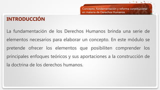  Haga clic para modificar el estilo de texto del patrón
 Segundo nivel
 Tercer nivel
 Cuarto nivel
 Quinto nivel
INTRODUCCIÓN
La fundamentación de los Derechos Humanos brinda una serie de
elementos necesarios para elaborar un concepto. En este módulo se
pretende ofrecer los elementos que posibiliten comprender los
principales enfoques teóricos y sus aportaciones a la construcción de
la doctrina de los derechos humanos.
 