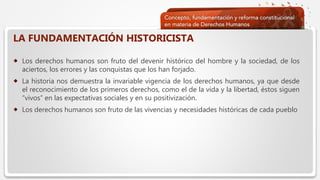  Haga clic para modificar el estilo de texto del patrón
 Segundo nivel
 Tercer nivel
 Cuarto nivel
 Quinto nivel
LA FUNDAMENTACIÓN HISTORICISTA
 Los derechos humanos son fruto del devenir histórico del hombre y la sociedad, de los
aciertos, los errores y las conquistas que los han forjado.
 La historia nos demuestra la invariable vigencia de los derechos humanos, ya que desde
el reconocimiento de los primeros derechos, como el de la vida y la libertad, éstos siguen
“vivos” en las expectativas sociales y en su positivización.
 Los derechos humanos son fruto de las vivencias y necesidades históricas de cada pueblo
 