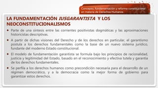  Haga clic para modificar el estilo de texto del patrón
 Segundo nivel
 Tercer nivel
 Cuarto nivel
 Quinto nivel
LA FUNDAMENTACIÓN IUSGARANTISTA Y LOS
NEOCONSTITUCIONALISMOS
 Parte de una síntesis entre las corrientes positivistas dogmáticas y las aproximaciones
historicistas descriptivas.
 A partir de dichas visiones del Derecho y de los derechos en particular, el garantismo
postula a los derechos fundamentales como la base de un nuevo sistema jurídico,
fundante del moderno Estado constitucional.
 El modelo de fundamentación garantista se formula bajo los principios de racionalidad,
justicia y legitimidad del Estado, basado en el reconocimiento y efectiva tutela y garantía
de los derechos fundamentales.
 Se perfila a los derechos humanos como precondición necesaria para el desarrollo de un
régimen democrático, y a la democracia como la mejor forma de gobierno para
garantizar estos derechos.
 