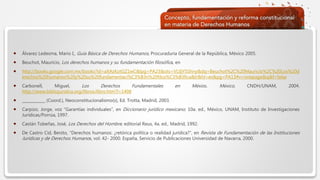  Haga clic para modificar el estilo de texto del patrón
 Segundo nivel
 Tercer nivel
 Cuarto nivel
 Quinto nivel
 Álvarez Ledesma, Mario I., Guía Básica de Derechos Humanos, Procuraduría General de la República, México 2005.
 Beuchot, Mauricio, Los derechos humanos y su fundamentación filosófica, en
 http://books.google.com.mx/books?id=aXAzKotGZ1wC&lpg=PA23&ots=VL0jYSShny&dq=Beuchot%2C%20Mauricio%2C%20Los%20d
erechos%20humanos%20y%20su%20fundamentaci%C3%B3n%20filos%C3%B3fica&lr&hl=es&pg=PA13#v=onepage&q&f=false
 Carbonell, Miguel, Los Derechos Fundamentales en México. México, CNDH/UNAM, 2004.
http://www.bibliojuridica.org/libros/libro.htm?l=1408
 ____________ (Coord.), Neoconstitucionalismo(s), Ed. Trotta, Madrid, 2003.
 Carpizo, Jorge, voz “Garantías individuales”, en Diccionario jurídico mexicano, 10a. ed., México, UNAM, Instituto de Investigaciones
Jurídicas/Porrúa, 1997.
 Castán Tobeñas, José, Los Derechos del Hombre, editorial Reus, 4a. ed., Madrid, 1992.
 De Castro Cid, Benito, “Derechos humanos: ¿retórica política o realidad jurídica?”, en Revista de Fundamentación de las Instituciones
Jurídicas y de Derechos Humanos, vol. 42- 2000. España, Servicio de Publicaciones Universidad de Navarra, 2000.
 