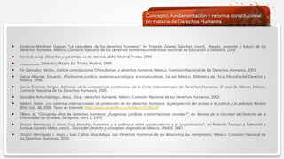  Haga clic para modificar el estilo de texto del patrón
 Segundo nivel
 Tercer nivel
 Cuarto nivel
 Quinto nivel
 Escalona Martínez, Gaspar, “La naturaleza de los derechos humanos” en Yolanda Gómez Sánchez, coord., Pasado, presente y futuro de los
derechos humanos. México, Comisión Nacional de los Derechos Humanos/Universidad Nacional de Educación a Distancia, 2009.
 Ferrajoli, Luigi, Derechos y garantías. La ley del más débil. Madrid, Trotta, 1999.
 ____________, Derecho y Razón. Ed. Trotta, Madrid, 1989.
 Fix-Zamudio, Héctor, Justicia constitucional, Ombudsman y derechos humanos. México, Comisión Nacional de los Derechos Humanos, 2001.
 García Máynez, Eduardo, Positivismo jurídico, realismo sociológico e iusnaturalismo, 2a. ed. México, Biblioteca de Ética, Filosofía del Derecho y
Política, 1996.
 García Ramírez, Sergio, Admisión de la competencia contenciosa de la Corte Interamericana de Derechos Humanos. El caso de México. México,
Comisión Nacional de los Derechos Humanos, 2000.
 González Amuchástegui, Jesús, Ética y derechos humanos. México Comisión Nacional de los Derechos Humanos, 2000.
 Nikken, Pedro, Los sistemas internacionales de protección de los derechos humanos: la perspectiva del acceso a la justicia y la pobreza, Revista
IIDH, Vol., 48, 2008. Texto en Internet: http://www.corteidh.or.cr/tablas/r23706.pdf
 Ollero, A., “Cincuenta años de derechos humanos. ¿Exigencias jurídicas o exhortaciones morales?”, en Revista de la Facultad de Derecho de la
Universidad de Granada, 3a. época, núm. 2, 1999.
 Orozco Henríquez, J. Jesús, “Los derechos humanos y la polémica entre iusnaturalismo y el iuspositivismo”, en Rolando Tamayo y Salmorán y
Enrique Cáceres Nieto, coord., Teoría del derecho y conceptos dogmáticos. México, UNAM, 1987.
 Orozco Henríquez, J. Jesús y Juan Carlos Silva Adaya, Los Derechos Humanos de los Mexicanos; 6a. reimpresión, México, Comisión Nacional de
los Derechos Humanos, 2010.
 