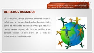  Haga clic para modificar el estilo de texto del patrón
 Segundo nivel
 Tercer nivel
 Cuarto nivel
 Quinto nivel
DERECHOS HUMANOS
En la doctrina jurídica podemos encontrar diversas
definiciones en torno a los derechos humanos, tales
como de naturaleza descriptiva; otras que apelan a
ciertos valores; algunas de derecho positivo y de
derecho natural. Lo que deriva en la falta de
uniformidad sobre el concepto
 