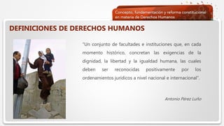  Haga clic para modificar el estilo de texto del patrón
 Segundo nivel
 Tercer nivel
 Cuarto nivel
 Quinto nivel
DEFINICIONES DE DERECHOS HUMANOS
“Un conjunto de facultades e instituciones que, en cada
momento histórico, concretan las exigencias de la
dignidad, la libertad y la igualdad humana, las cuales
deben ser reconocidas positivamente por los
ordenamientos jurídicos a nivel nacional e internacional”.
Antonio Pérez Luño
 
