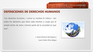 Haga clic para modificar el estilo de texto del patrón
 Segundo nivel
 Tercer nivel
 Cuarto nivel
 Quinto nivel
DEFINICIONES DE DERECHOS HUMANOS
“Los derechos humanos —como su nombre lo indica— son
todos los derechos que tiene cada hombre o mujer por el
simple hecho de serlo y formar parte de la sociedad en que
vive”.
J. Jesús Orozco Henríquez y
Juan Carlos Silva Adaya
 
