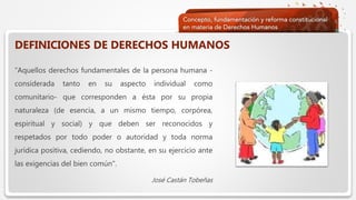  Haga clic para modificar el estilo de texto del patrón
 Segundo nivel
 Tercer nivel
 Cuarto nivel
 Quinto nivel
DEFINICIONES DE DERECHOS HUMANOS
“Aquellos derechos fundamentales de la persona humana -
considerada tanto en su aspecto individual como
comunitario- que corresponden a ésta por su propia
naturaleza (de esencia, a un mismo tiempo, corpórea,
espiritual y social) y que deben ser reconocidos y
respetados por todo poder o autoridad y toda norma
jurídica positiva, cediendo, no obstante, en su ejercicio ante
las exigencias del bien común".
José Castán Tobeñas
 