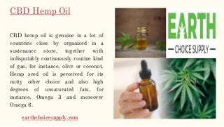 CBD Hemp Oil
CBD hemp oil is genuine in a lot of
countries close by organized in a
sustenance store, together with
indisputably continuously routine kind
of gas, for instance, olive or coconut.
Hemp seed oil is perceived for its
nutty other choice and also high
degrees of unsaturated fats, for
instance, Omega 3 and moreover
Omega 6.
earthchoicesupply.com
 