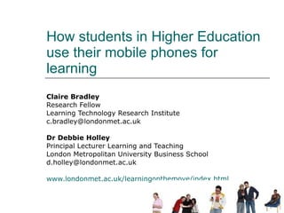 How students in Higher Education use their mobile phones for learning Claire Bradley Research Fellow  Learning Technology Research Institute [email_address] Dr Debbie Holley Principal Lecturer Learning and Teaching London Metropolitan University Business School [email_address] www.londonmet.ac.uk/learningonthemove/index.html 