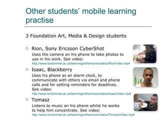 Other students’ mobile learning practise <ul><li>3 Foundation Art, Media & Design students </li></ul><ul><li>Rion, Sony Er...