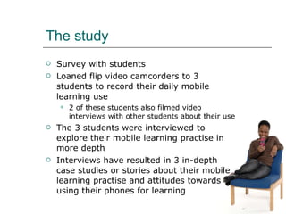 The study <ul><li>Survey with students </li></ul><ul><li>Loaned flip video camcorders to 3 students to record their daily ...