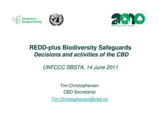 REDD-plus Biodiversity Safeguards
 Decisions and activities of the CBD

    UNFCCC SBSTA, 14 June 2011


           Tim Christophersen
             CBD Secretariat
       Tim.Christophersen@cbd.int
 