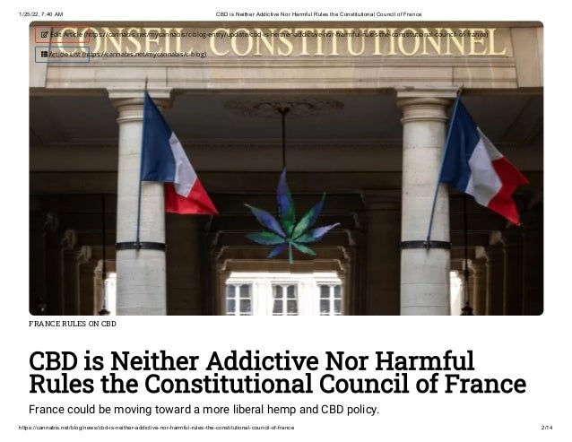 1/25/22, 7:40 AM CBD is Neither Addictive Nor Harmful Rules the Constitutional Council of France
https://cannabis.net/blog/news/cbd-is-neither-addictive-nor-harmful-rules-the-constitutional-council-of-france 2/14
FRANCE RULES ON CBD
CBD is Neither Addictive Nor Harmful
Rules the Constitutional Council of France
France could be moving toward a more liberal hemp and CBD policy.
 Edit Article (https://cannabis.net/mycannabis/c-blog-entry/update/cbd-is-neither-addictive-nor-harmful-rules-the-constitutional-council-of-france)
 Article List (https://cannabis.net/mycannabis/c-blog)
 