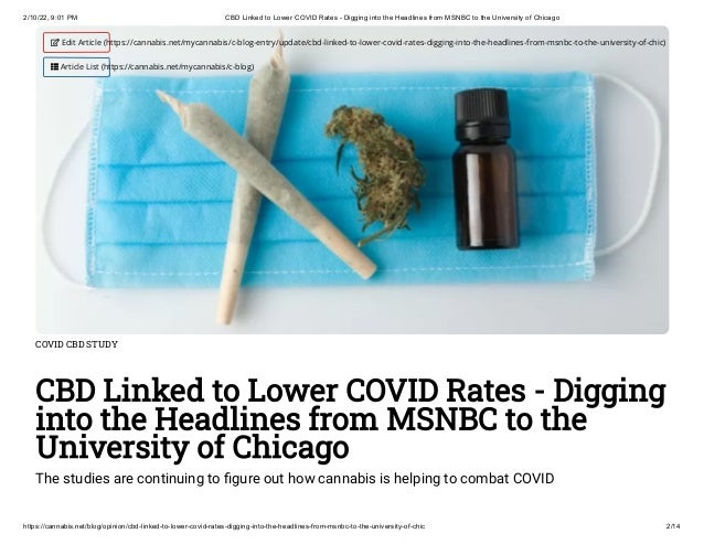 2/10/22, 9:01 PM CBD Linked to Lower COVID Rates - Digging into the Headlines from MSNBC to the University of Chicago
https://cannabis.net/blog/opinion/cbd-linked-to-lower-covid-rates-digging-into-the-headlines-from-msnbc-to-the-university-of-chic 2/14
COVID CBD STUDY
CBD Linked to Lower COVID Rates - Digging
into the Headlines from MSNBC to the
University of Chicago
The studies are continuing to figure out how cannabis is helping to combat COVID
 Edit Article (https://cannabis.net/mycannabis/c-blog-entry/update/cbd-linked-to-lower-covid-rates-digging-into-the-headlines-from-msnbc-to-the-university-of-chic)
 Article List (https://cannabis.net/mycannabis/c-blog)
 