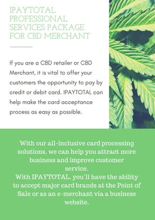 IPAYTOTAL
PROFESSIONAL
SERVICES PACKAGE
FOR CBD MERCHANT
If you are a CBD retailer or CBD
Merchant, it is vital to offer your
customers the opportunity to pay by
credit or debit card. IPAYTOTAL can
help make the card acceptance
process as easy as possible.
With our all-inclusive card processing
solutions, we can help you attract more
business and improve customer
service.
With IPAYTOTAL, you’ll have the ability
to accept major card brands at the Point of
Sale or as an e-merchant via a business
website.
 