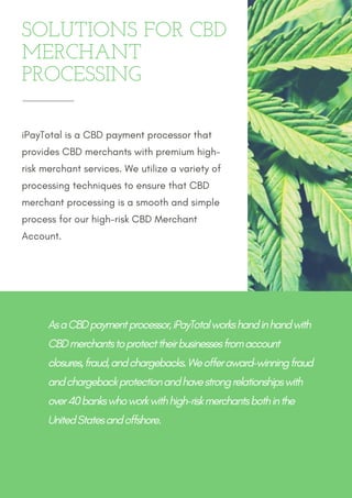 SOLUTIONS FOR CBD
MERCHANT
PROCESSING
iPayTotal is a CBD payment processor that
provides CBD merchants with premium high-
risk merchant services. We utilize a variety of
processing techniques to ensure that CBD
merchant processing is a smooth and simple
process for our high-risk CBD Merchant
Account.
As a CBD payment processor, iPayTotal works hand in hand with
CBD merchants to protect their businesses from account
closures, fraud, and chargebacks. We offer award-winning fraud
and chargeback protection and have strong relationships with
over 40 banks who work with high-risk merchants both in the
United States and offshore.
 