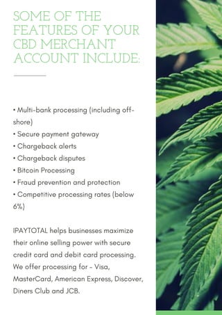 SOME OF THE
FEATURES OF YOUR
CBD MERCHANT
ACCOUNT INCLUDE:
• Multi-bank processing (including off-
shore)
• Secure payment gateway
• Chargeback alerts
• Chargeback disputes
• Bitcoin Processing
• Fraud prevention and protection
• Competitive processing rates (below
6%)
IPAYTOTAL helps businesses maximize
their online selling power with secure
credit card and debit card processing.
We offer processing for – Visa,
MasterCard, American Express, Discover,
Diners Club and JCB. 
 