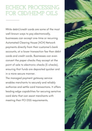 ECHECK PROCESSING
FOR CBD/HEMP OILS
While debit/credit cards are some of the most
well-known ways to pay electronically,
businesses can accept one-time or recurring
Automated Clearing House (ACH) Network
payments directly from their customer’s bank
accounts, at a lower transaction fee than debit
cards and credit cards. Businesses can even
convert the paper checks they accept at the
point of sale to electronic checks (E-checks),
ensuring that funds are deposited quicker and
in a more secure manner.
The managed payment gateway service
enables merchants to securely and reliably
authorize and settle card transactions. It offers
leading edge capabilities for securing sensitive
card data that can assist merchants with
meeting their PCI DSS requirements.
 