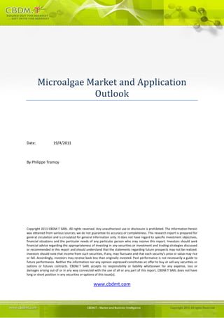 Microalgae Market and Application
                    Outlook



Date:              19/4/2011



By Philippe Tramoy




Copyright 2011 CBDM.T SARL. All rights reserved. Any unauthorized use or disclosure is prohibited. The information herein
was obtained from various sources; we do not guarantee its accuracy or completeness. This research report is prepared for
general circulation and is circulated for general information only. It does not have regard to specific investment objectives,
financial situations and the particular needs of any particular person who may receive this report. Investors should seek
financial advice regarding the appropriateness of investing in any securities or investment and trading strategies discussed
or recommended in this report and should understand that the statements regarding future prospects may not be realized.
Investors should note that income from such securities, if any, may fluctuate and that each security's price or value may rise
or fall. Accordingly, investors may receive back less than originally invested. Past performance is not necessarily a guide to
future performance. Neither the information nor any opinion expressed constitutes an offer to buy or sell any securities or
options or futures contracts. CBDM.T SARL accepts no responsibility or liability whatsoever for any expense, loss or
damages arising out of or in any way connected with the use of all or any part of this report. CBDM.T SARL does not have
long or short position in any securities or options of this issue(s).

                                                 www.cbdmt.com
 
