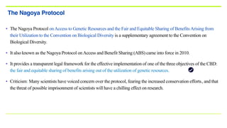 • The Nagoya Protocol onAccess to Genetic Resources and the Fair and Equitable Sharing of BenefitsArising from
their Utilization to the Convention on Biological Diversity is a supplementary agreement to the Convention on
Biological Diversity.
• It also known as the Nagoya Protocol onAccess and Benefit Sharing (ABS) came into force in 2010.
• It provides a transparent legal framework for the effective implementation of one of the three objectives of the CBD:
the fair and equitable sharing of benefits arising out of the utilization of genetic resources.
• Criticism: Many scientists have voiced concern over the protocol, fearing the increased conservation efforts[7], and that
the threat of possible imprisonment of scientists will have a chilling effect on research.
The Nagoya Protocol
 