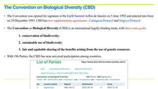 • The Convention was opened for signature at the Earth Summit in Rio de Janeiro on 5 June 1992 and entered into force
on 29 December 1993. CBD has two supplementary agreements - Cartagena Protocol and Nagoya Protocol.
• The Convention on Biological Diversity (CBD) is an international legally-binding treaty with three main goals:
1. conservation of biodiversity;
2. sustainable use of biodiversity;
3. fair and equitable sharing of the benefits arising from the use of genetic resources.
• With 196 Parties, the CBD has near universal participation among countries.
The Convention on Biological Diversity (CBD)
https://www.cbd.int/information/parties.shtml
 