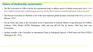 • The Bio Convention or CBD is not the first international treaty to address species or habitat conservation, but it is the
first to address conservation of all biological diversity and the first to include sustainable utilization of these resources.
• The Ramsar Convention on Wetlands is one of the most important global measures concerned with habitat protection
(Ramsar, 1971).
• For the Arctic area, there is the Convention on the Conservation of Antarctic Marine Living Resources (CCAMLR,
Canberra, 1980). Whales (ICRW, Washington, 1946) and tuna (ICCAT, Rio de Janeiro, 1966) have their own
Conventions.
• Another example is the Convention on International Trade in Endangered Species of Wild Fauna and Flora (CITES,
Washington, DC, 1973).
History of biodiversity conservation
 