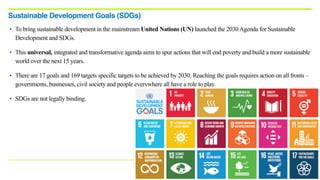 • To bring sustainable development in the mainstream United Nations (UN) launched the 2030Agenda for Sustainable
Development and SDGs.
• This universal, integrated and transformative agenda aims to spur actions that will end poverty and build a more sustainable
world over the next 15 years.
• There are 17 goals and 169 targets specific targets to be achieved by 2030. Reaching the goals requires action on all fronts –
governments, businesses, civil society and people everywhere all have a role to play.
• SDGs are not legally binding.
Sustainable Development Goals (SDGs)
 