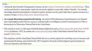 • Among the direct benefitsof using genetic resources are the creation of information, products and technologies. These
can be used directly to meet peoples’needs, but can also be applied to create other, indirect ‘benefits’. For example,
knowledge gained by participation in research on genetic resources can be used to add value to genetic resources in a
country of origin, creating employment, and promoting trade.
• An example illustrating unequal benefit sharing , the enzyme DNApolymerase (Taq polymerase) was obtained
from a thermophile named Thermus aquaticus collected under a no-obligation scientific research permit in 1966, in
thermal pools in Yellowstone National Park in the United States.
• This enzyme is used in a wide range of biotechnological applications and generates annual sales greater than US$200
million (Lindstrom, 1997). In contrast, the annual operating budget of the United States National Park Service is
around US$20 million.
• This experience led the United States National Park Service to examine options for controlling access to resources and
requiring benefit-sharing, and resulted in the 1997 Cooperative Research and DevelopmentAgreement between
Diversa Corporation and Yellowstone.
Contd….
 