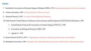7. Stockholm Convention on Persistent Organic Pollutants (POPs), 1972- International protection of the environment
8. Vienna convention, 1985 - for the protection of the ozone layer
9. Montreal Protocol, 1987 - to control Ozone-depleting Substances
10. Earth Summit/ United Nations Conference on Environment and Development (UNCED)/ Rio Declaration, 1992
1. United Nations Framework Convention on Climate Change (UNFCCC), 1992
2. Convention on Biological Diversity (CBD), 1992
3. Agenda 21, 1992
11. Kyoto Protocol (COP 3), 1997 - to fight global warming by reducing greenhouse gas concentrations
12. Rotterdam Convention, 1998 - Procedure for Certain Hazardous Chemicals and Pesticides in International Trade
Contd…
 