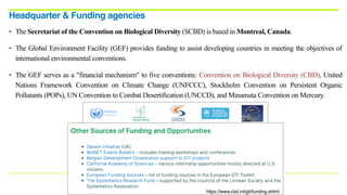 • The Secretariat of the Convention on Biological Diversity (SCBD) is based in Montreal, Canada.
• The Global Environment Facility (GEF) provides funding to assist developing countries in meeting the objectives of
international environmental conventions.
• The GEF serves as a "financial mechanism" to five conventions: Convention on Biological Diversity (CBD), United
Nations Framework Convention on Climate Change (UNFCCC), Stockholm Convention on Persistent Organic
Pollutants (POPs), UN Convention to Combat Desertification (UNCCD), and Minamata Convention on Mercury.
Headquarter & Funding agencies
https://www.cbd.int/gti/funding.shtml
 