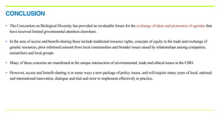 • The Convention on Biological Diversity has provided an invaluable forum for the exchange of ideas and promotion of agendas that
have received limited governmental attention elsewhere.
• In the area of access and benefit-sharing these include traditional resource rights, concepts of equity in the trade and exchange of
genetic resources, prior informed consent from local communities and broader issues raised by relationships among companies,
researchers and local groups.
• Many of these concerns are manifested at the unique intersection of environmental, trade and ethical issues in the CBD.
• However, access and benefit-sharing is in some ways a new package of policy issues, and will require many years of local, national
and international innovation, dialogue and trial and error to implement effectively in practice.
CONCLUSION
 