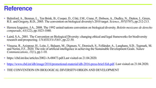 • Balmford,A., Bennun, L., Ten Brink, B., Cooper, D., Côté, I.M., Crane, P., Dobson,A., Dudley, N., Dutton, I., Green,
R.E. and Gregory, R.D., 2005. The convention on biological diversity's 2010 target. Science, 307(5707), pp.212-213.
• Herrera Izaguirre, J.A., 2008. The 1992 united nations convention on biological diversity. Boletín mexicano de derecho
comparado, 41(122), pp.1023-1040.
• Laird, S.A., 2001. The Convention on Biological Diversity: changing ethical and legal frameworks for biodiversity
research and prospecting. UNASYLVA-FAO-, pp.22-30.
• Vinuesa, R.,Azizpour, H., Leite, I., Balaam, M., Dignum, V., Domisch, S., Felländer,A., Langhans, S.D., Tegmark, M.
and Nerini, F.F., 2020. The role of artificial intelligence in achieving the Sustainable Development Goals. Nature
Communications, 11(1), pp.1-10.
• https://cbd.int/doc/articles/2002-/A-00473.pdf.Last visited on 21.04.2020.
• https://www.cbd.int/idb/image/2016/promotional-material/idb-2016-press-brief-fish.pdf. Last visited on 21.04.2020.
• THE CONVENTION ON BIOLOGICAL DIVERSITY-ORIGINAND DEVELOPMENT
Reference
 