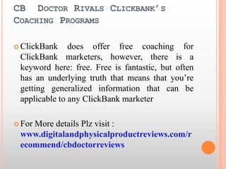 CB  Doctor Rivals Clickbank’s Coaching Programs ClickBank does offer free coaching for ClickBank marketers, however, there is a keyword here: free. Free is fantastic, but often has an underlying truth that means that you’re getting generalized information that can be applicable to any ClickBank marketer For More details Plz visit : www.digitalandphysicalproductreviews.com/recommend/cbdoctorreviews 