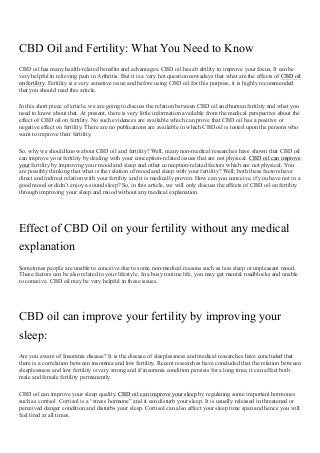 CBD Oil and Fertility: What You Need to Know
CBD oil has many health-related benefits and advantages. CBD oil has ab ability to improve your focus. It can be
very helpful in relieving pain in Arthritis. But it is a very hot question nowadays that what are the effects of CBD oil
on fertility. Fertility is a very sensitive issue and before using CBD oil for this purpose, it is highly recommended
that you should read this article.
In this short piece of article, we are going to discuss the relation between CBD oil and human fertility and what you
need to know about that. At present, there is very little information available from the medical perspective about the
effect of CBD oil on fertility. No such evidences are available which can prove that CBD oil has a positive or
negative effect on fertility. There are no publications are available in which CBD oil is tested upon the persons who
want to improve their fertility.
So, why we should know about CBD oil and fertility? Well, many non-medical researches have shown that CBD oil
can improve your fertility by dealing with your conception-related issues that are not physical. CBD oil can improve
your fertility by improving your mood and sleep and other conception-related factors which are not physical. You
are possibly thinking that what is the relation of mood and sleep with your fertility? Well, both these factors have
direct and indirect relation with your fertility and it is medically proven. How can you conceive, if you have not in a
good mood or didn’t enjoy a sound sleep? So, in this article, we will only discuss the effects of CBD oil on fertility
through improving your sleep and mood without any medical explanation.
Effect of CBD Oil on your fertility without any medical
explanation
Sometimes people are unable to conceive due to some non-medical reasons such as less sleep or unpleasant mood.
These factors can be also related to your lifestyle. In a busy routine life, you may get mental roadblocks and unable
to conceive. CBD oil may be very helpful in these issues.
CBD oil can improve your fertility by improving your
sleep:
Are you aware of Insomnia disease? It is the disease of sleeplessness and medical researches have concluded that
there is a correlation between insomnia and low fertility. Recent researches have concluded that the relation between
sleeplessness and low fertility is very strong and if insomnia condition persists for a long time, it can affect both
male and female fertility permanently.
CBD oil can improve your sleep quality. CBD oil can improve your sleep by regulating some important hormones
such as cortisol. Cortisol is a “stress hormone” and it can disturb your sleep. It is usually released in threatened or
perceived danger condition and disturbs your sleep. Cortisol can also affect your sleep time span and hence you will
feel tired at all times.
 