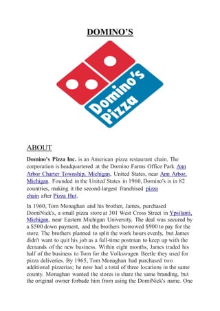 DOMINO’S
ABOUT
Domino's Pizza Inc. is an American pizza restaurant chain. The
corporation is headquartered at the Domino Farms Office Park Ann
Arbor Charter Township, Michigan, United States, near Ann Arbor,
Michigan. Founded in the United States in 1960, Domino's is in 82
countries, making it the second-largest franchised pizza
chain after Pizza Hut.
In 1960, Tom Monaghan and his brother, James, purchased
DomiNick's, a small pizza store at 301 West Cross Street in Ypsilanti,
Michigan, near Eastern Michigan University. The deal was secured by
a $500 down payment, and the brothers borrowed $900 to pay for the
store. The brothers planned to split the work hours evenly, but James
didn't want to quit his job as a full-time postman to keep up with the
demands of the new business. Within eight months, James traded his
half of the business to Tom for the Volkswagen Beetle they used for
pizza deliveries. By 1965, Tom Monaghan had purchased two
additional pizzerias; he now had a total of three locations in the same
county. Monaghan wanted the stores to share the same branding, but
the original owner forbade him from using the DomiNick's name. One
 