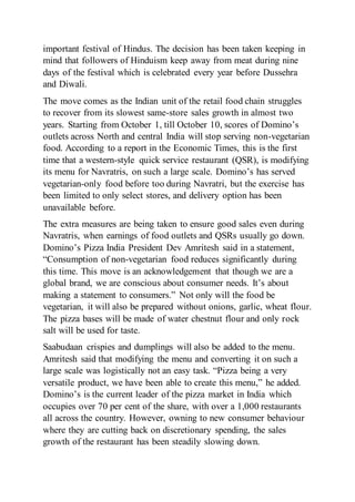 important festival of Hindus. The decision has been taken keeping in
mind that followers of Hinduism keep away from meat during nine
days of the festival which is celebrated every year before Dussehra
and Diwali.
The move comes as the Indian unit of the retail food chain struggles
to recover from its slowest same-store sales growth in almost two
years. Starting from October 1, till October 10, scores of Domino’s
outlets across North and central India will stop serving non-vegetarian
food. According to a report in the Economic Times, this is the first
time that a western-style quick service restaurant (QSR), is modifying
its menu for Navratris, on such a large scale. Domino’s has served
vegetarian-only food before too during Navratri, but the exercise has
been limited to only select stores, and delivery option has been
unavailable before.
The extra measures are being taken to ensure good sales even during
Navratris, when earnings of food outlets and QSRs usually go down.
Domino’s Pizza India President Dev Amritesh said in a statement,
“Consumption of non-vegetarian food reduces significantly during
this time. This move is an acknowledgement that though we are a
global brand, we are conscious about consumer needs. It’s about
making a statement to consumers.” Not only will the food be
vegetarian, it will also be prepared without onions, garlic, wheat flour.
The pizza bases will be made of water chestnut flour and only rock
salt will be used for taste.
Saabudaan crispies and dumplings will also be added to the menu.
Amritesh said that modifying the menu and converting it on such a
large scale was logistically not an easy task. “Pizza being a very
versatile product, we have been able to create this menu,” he added.
Domino’s is the current leader of the pizza market in India which
occupies over 70 per cent of the share, with over a 1,000 restaurants
all across the country. However, owning to new consumer behaviour
where they are cutting back on discretionary spending, the sales
growth of the restaurant has been steadily slowing down.
 