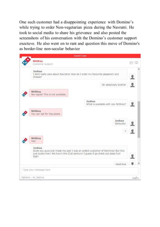 One such customer had a disappointing experience with Domino’s
while trying to order Non-vegetarian pizza during the Navratri. He
took to social media to share his grievance and also posted the
screenshots of his conversation with the Domino’s customer support
exectuve. He also went on to rant and question this move of Domino's
as border-line non-secular behavior
 