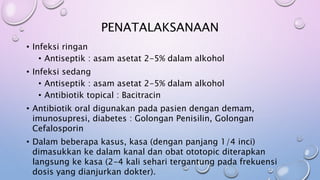 PENATALAKSANAAN
• Infeksi ringan
• Antiseptik : asam asetat 2-5% dalam alkohol
• Infeksi sedang
• Antiseptik : asam asetat 2-5% dalam alkohol
• Antibiotik topical : Bacitracin
• Antibiotik oral digunakan pada pasien dengan demam,
imunosupresi, diabetes : Golongan Penisilin, Golongan
Cefalosporin
• Dalam beberapa kasus, kasa (dengan panjang 1/4 inci)
dimasukkan ke dalam kanal dan obat ototopic diterapkan
langsung ke kasa (2-4 kali sehari tergantung pada frekuensi
dosis yang dianjurkan dokter).
 