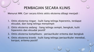 PEMBAGIAN SECARA KLINIS
Menurut MM. Carr secara klinis otitis eksterna dibagi menjadi :
1. Otitis eksterna ringan : kulit liang telinga hiperemis, terdapat
eksudat, dan liang telinga menyempit
2. Otitis eksterna sedang : liang telinga sempit, bengkak, kulit
hiperemis dan eksudat positif
3. Otitis eksterna komplikans : periaurikuler eritema dan bengkak
4. Otitis eksterna kronik : kulit liang telinga/periaurikuler menebal,
keriput, eritema positif
 