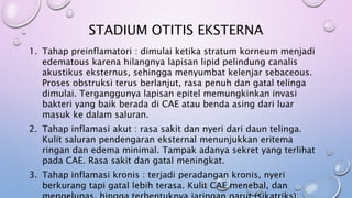 STADIUM OTITIS EKSTERNA
1. Tahap preinflamatori : dimulai ketika stratum korneum menjadi
edematous karena hilangnya lapisan lipid pelindung canalis
akustikus eksternus, sehingga menyumbat kelenjar sebaceous.
Proses obstruksi terus berlanjut, rasa penuh dan gatal telinga
dimulai. Terganggunya lapisan epitel memungkinkan invasi
bakteri yang baik berada di CAE atau benda asing dari luar
masuk ke dalam saluran.
2. Tahap inflamasi akut : rasa sakit dan nyeri dari daun telinga.
Kulit saluran pendengaran eksternal menunjukkan eritema
ringan dan edema minimal. Tampak adanya sekret yang terlihat
pada CAE. Rasa sakit dan gatal meningkat.
3. Tahap inflamasi kronis : terjadi peradangan kronis, nyeri
berkurang tapi gatal lebih terasa. Kulit CAE menebal, dan
 